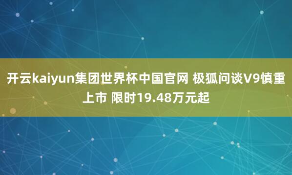 开云kaiyun集团世界杯中国官网 极狐问谈V9慎重上市 限时19.48万元起