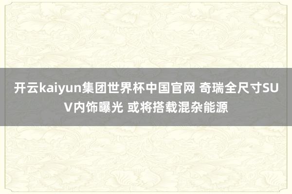开云kaiyun集团世界杯中国官网 奇瑞全尺寸SUV内饰曝光 或将搭载混杂能源