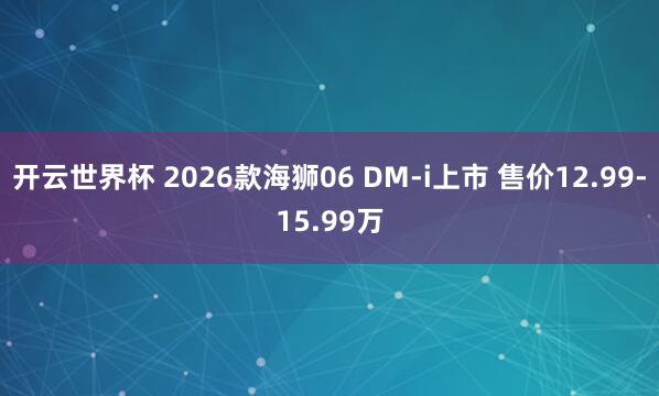 开云世界杯 2026款海狮06 DM-i上市 售价12.99-15.99万