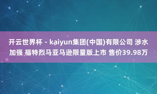 开云世界杯 - kaiyun集团(中国)有限公司 涉水加强 福特烈马亚马逊限量版上市 售价39.98万