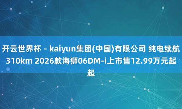 开云世界杯 - kaiyun集团(中国)有限公司 纯电续航310km 2026款海狮06DM-i上市售12.99万元起