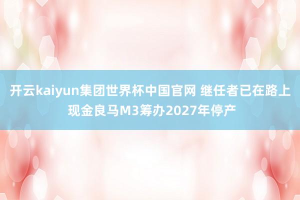 开云kaiyun集团世界杯中国官网 继任者已在路上 现金良马M3筹办2027年停产