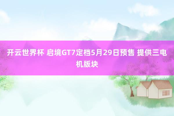 开云世界杯 启境GT7定档5月29日预售 提供三电机版块