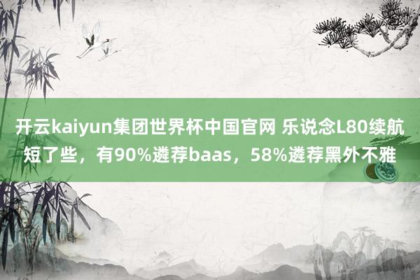 开云kaiyun集团世界杯中国官网 乐说念L80续航短了些，有90%遴荐baas，58%遴荐黑外不雅