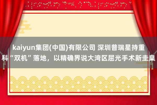 kaiyun集团(中国)有限公司 深圳普瑞星持重科“双机”落地，以精确界说大湾区屈光手术新圭臬