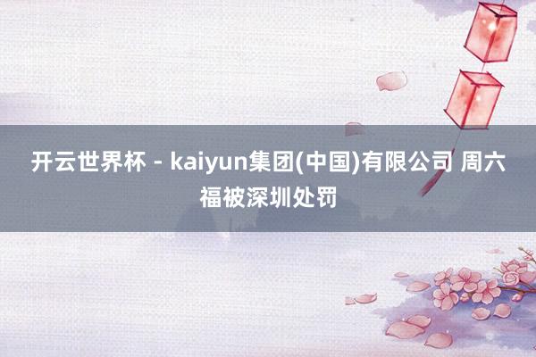 开云世界杯 - kaiyun集团(中国)有限公司 周六福被深圳处罚