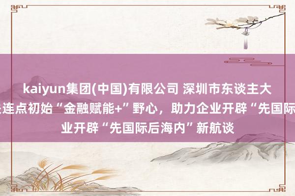 kaiyun集团(中国)有限公司 深圳市东谈主大代表金融产业关连点初始“金融赋能+”野心，助力企业开辟“先国际后海内”新航谈