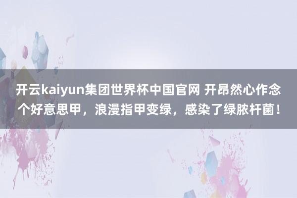 开云kaiyun集团世界杯中国官网 开昂然心作念个好意思甲，浪漫指甲变绿，感染了绿脓杆菌！