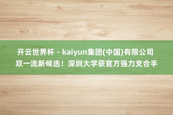 开云世界杯 - kaiyun集团(中国)有限公司 双一流新候选!深圳大学获官方强力支合手