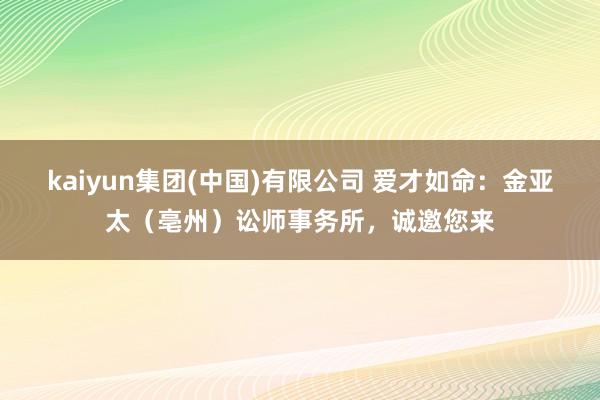 kaiyun集团(中国)有限公司 爱才如命：金亚太（亳州）讼师事务所，诚邀您来