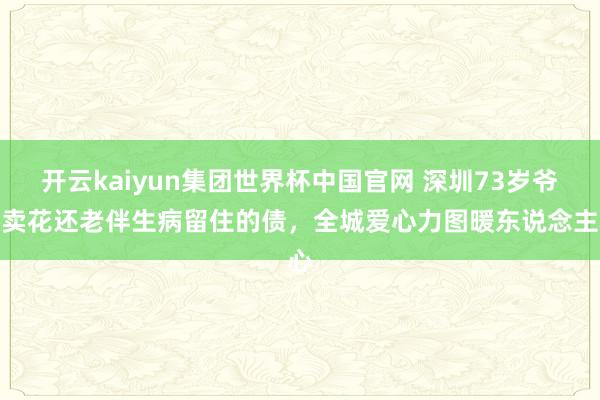 开云kaiyun集团世界杯中国官网 深圳73岁爷爷卖花还老伴生病留住的债，全城爱心力图暖东说念主心
