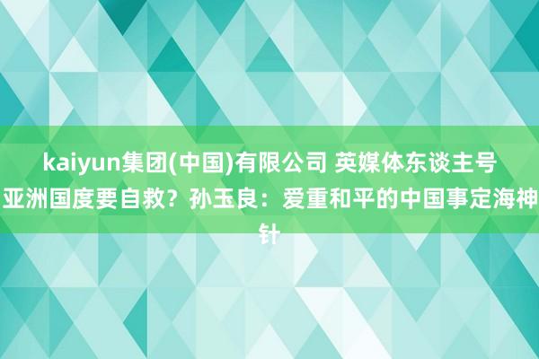 kaiyun集团(中国)有限公司 英媒体东谈主号召亚洲国度要自救？孙玉良：爱重和平的中国事定海神针