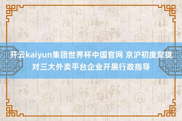 开云kaiyun集团世界杯中国官网 京沪初度聚拢对三大外卖平台企业开展行政指导