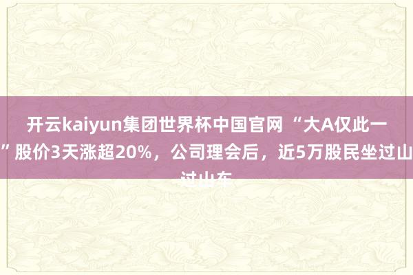 开云kaiyun集团世界杯中国官网 “大A仅此一韬”股价3天涨超20%,公司理会后,近5万股民坐过山车