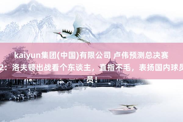 kaiyun集团(中国)有限公司 卢伟预测总决赛G2:洛夫顿出战看个东谈主,直指不毛,表扬国内球员!