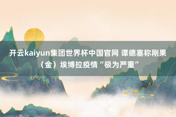 开云kaiyun集团世界杯中国官网 谭德塞称刚果（金）埃博拉疫情“极为严重”