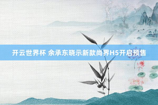 开云世界杯 余承东晓示新款尚界H5开启预售