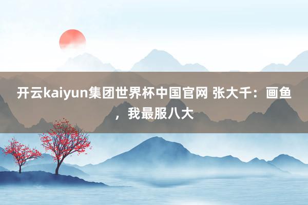 开云kaiyun集团世界杯中国官网 张大千:画鱼,我最服八大