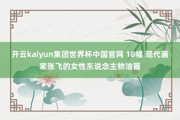 开云kaiyun集团世界杯中国官网 18幅 现代画家张飞的女性东说念主物油画