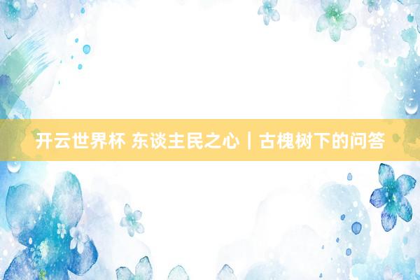 开云世界杯 东谈主民之心｜古槐树下的问答