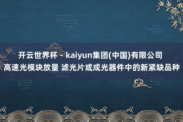开云世界杯 - kaiyun集团(中国)有限公司 高速光模块放量 滤光片或成光器件中的新紧缺品种