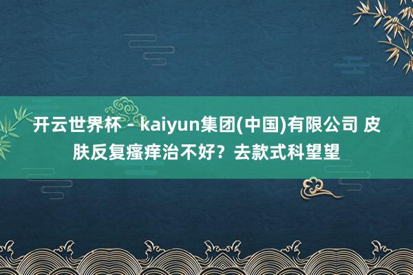 开云世界杯 - kaiyun集团(中国)有限公司 皮肤反复瘙痒治不好？去款式科望望