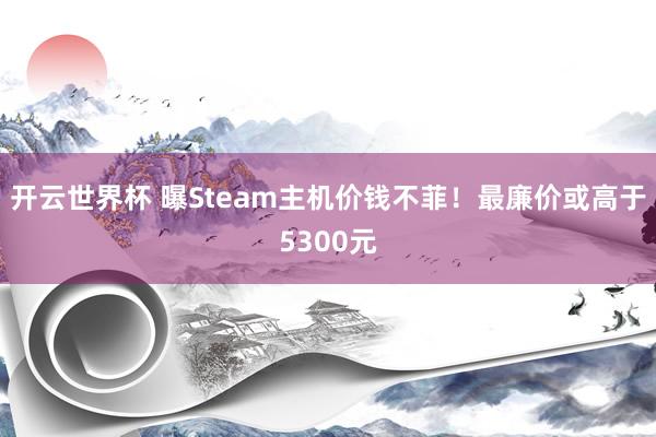 开云世界杯 曝Steam主机价钱不菲！最廉价或高于5300元