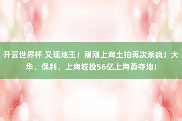 开云世界杯 又现地王！刚刚上海土拍再次杀疯！大华、保利、上海城投56亿上海勇夺地！