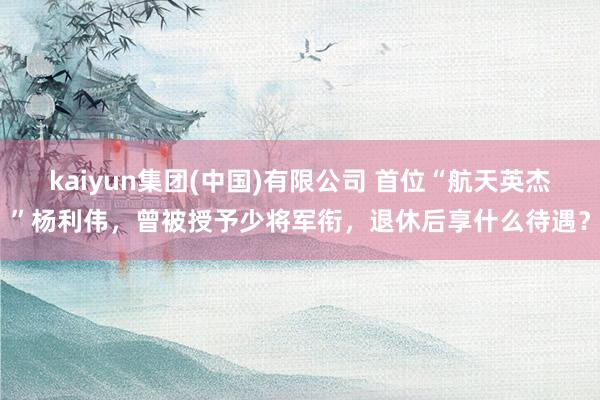 kaiyun集团(中国)有限公司 首位“航天英杰”杨利伟,曾被授予少将军衔,退休后享什么待遇?