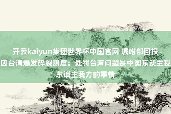 开云kaiyun集团世界杯中国官网 嘱咐部回报中好意思因台湾爆发碎裂测度：处罚台湾问题是中国东谈主我方的事情