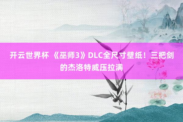 开云世界杯 《巫师3》DLC全尺寸壁纸！三把剑的杰洛特威压拉满