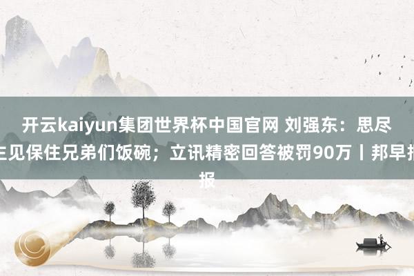 开云kaiyun集团世界杯中国官网 刘强东:思尽主见保住兄弟们饭碗;立讯精密回答被罚90万丨邦早报