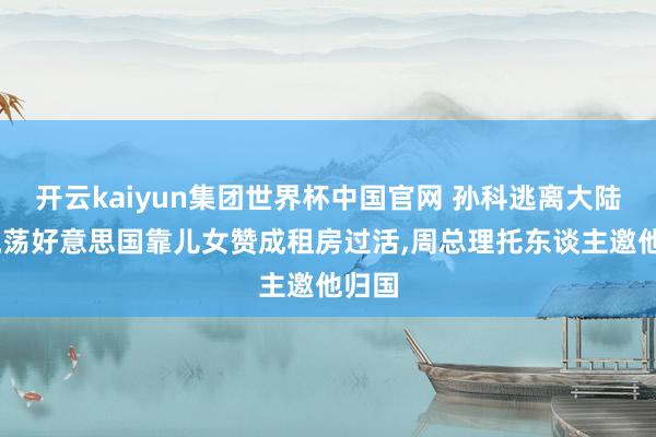 开云kaiyun集团世界杯中国官网 孙科逃离大陆后，流荡好意思国靠儿女赞成租房过活，周总理托东谈主邀他归国