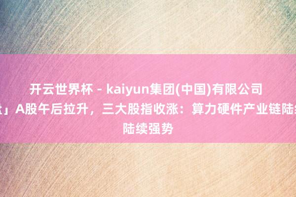 开云世界杯 - kaiyun集团(中国)有限公司 「收盘」A股午后拉升，三大股指收涨：算力硬件产业链陆续强势