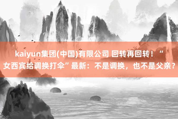 kaiyun集团(中国)有限公司 回转再回转！“女西宾给调换打伞”最新：不是调换，也不是父亲？