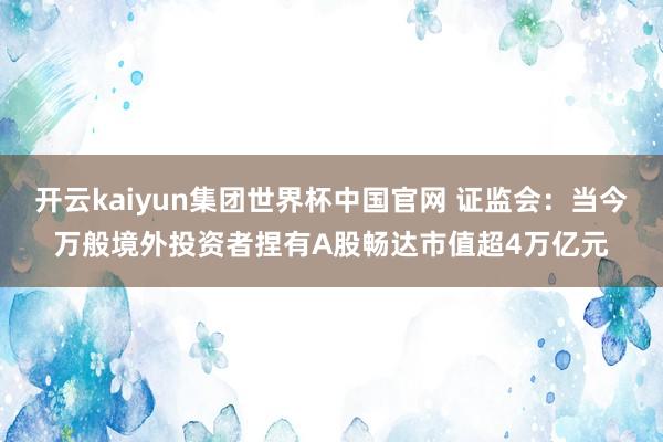 开云kaiyun集团世界杯中国官网 证监会:当今万般境外投资者捏有A股畅达市值超4万亿元
