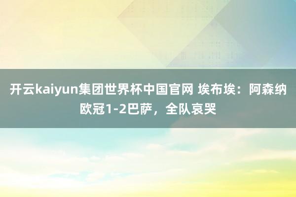 开云kaiyun集团世界杯中国官网 埃布埃：阿森纳欧冠1-2巴萨，全队哀哭