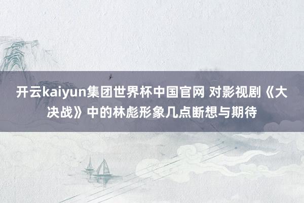 开云kaiyun集团世界杯中国官网 对影视剧《大决战》中的林彪形象几点断想与期待