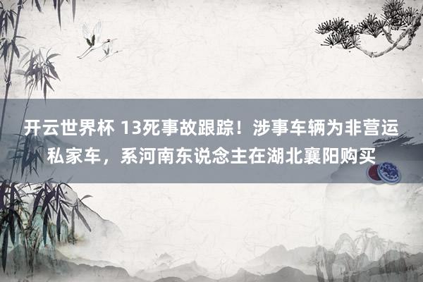 开云世界杯 13死事故跟踪！涉事车辆为非营运私家车，系河南东说念主在湖北襄阳购买