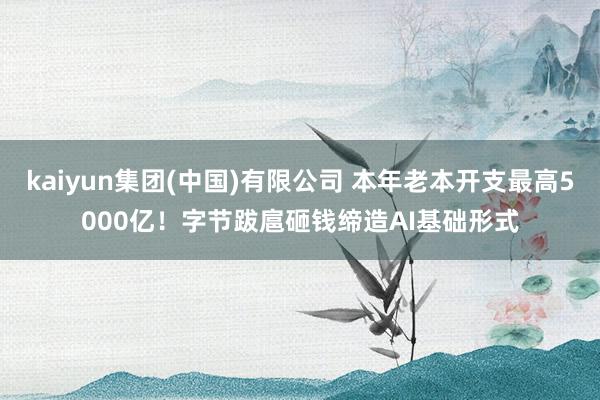 kaiyun集团(中国)有限公司 本年老本开支最高5000亿！字节跋扈砸钱缔造AI基础形式