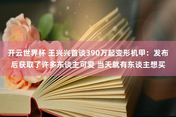 开云世界杯 王兴兴首谈390万起变形机甲：发布后获取了许多东谈主可爱 当天就有东谈主想买
