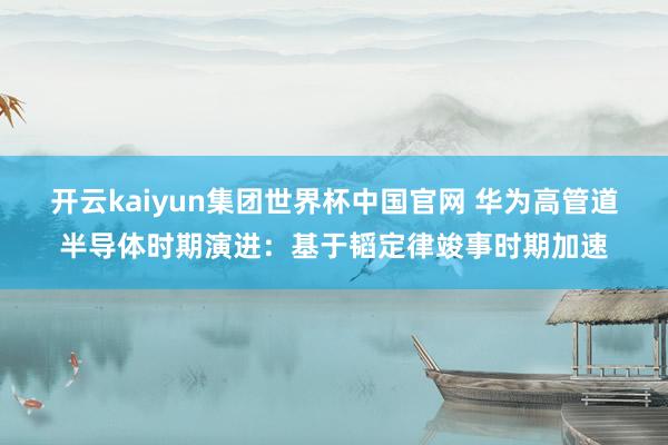 开云kaiyun集团世界杯中国官网 华为高管道半导体时期演进：基于韬定律竣事时期加速