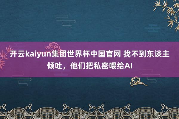 开云kaiyun集团世界杯中国官网 找不到东谈主倾吐，他们把私密喂给AI