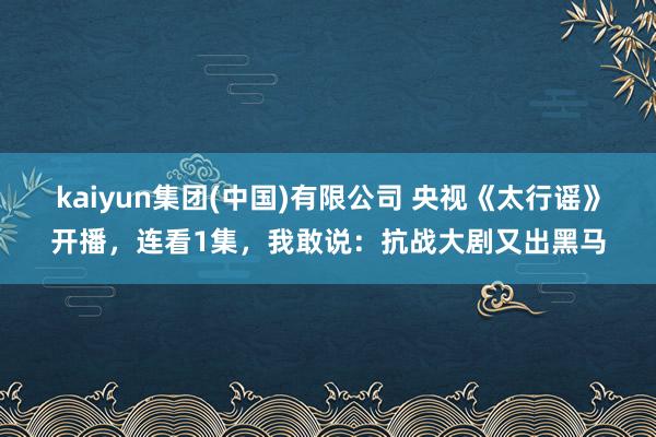 kaiyun集团(中国)有限公司 央视《太行谣》开播，连看1集，我敢说：抗战大剧又出黑马