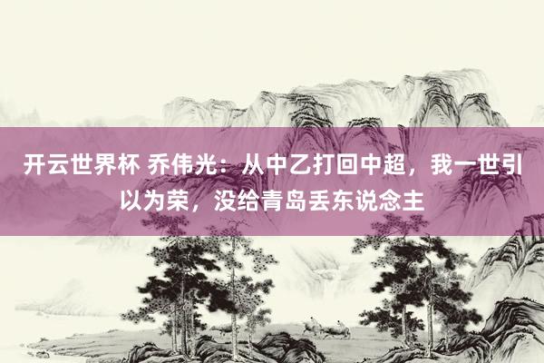 开云世界杯 乔伟光：从中乙打回中超，我一世引以为荣，没给青岛丢东说念主
