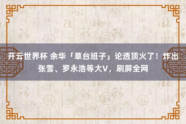 开云世界杯 余华「草台班子」论透顶火了！炸出张雪、罗永浩等大V，刷屏全网