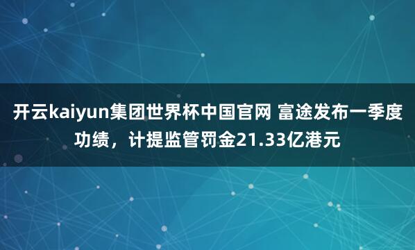 开云kaiyun集团世界杯中国官网 富途发布一季度功绩，计提监管罚金21.33亿港元