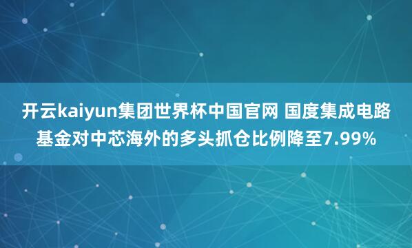开云kaiyun集团世界杯中国官网 国度集成电路基金对中芯海外的多头抓仓比例降至7.99%