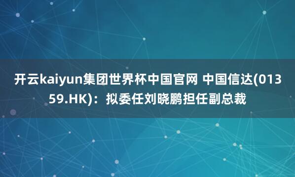 开云kaiyun集团世界杯中国官网 中国信达(01359.HK)：拟委任刘晓鹏担任副总裁