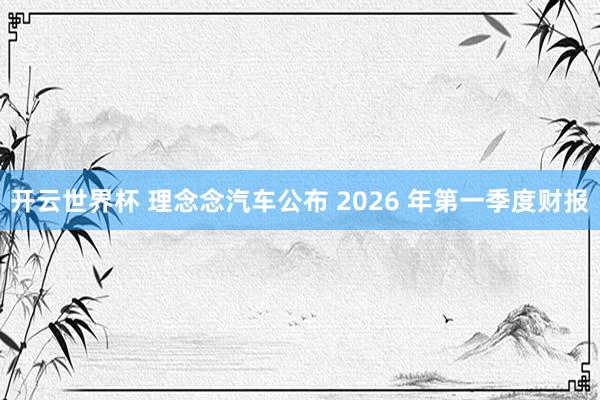 开云世界杯 理念念汽车公布 2026 年第一季度财报